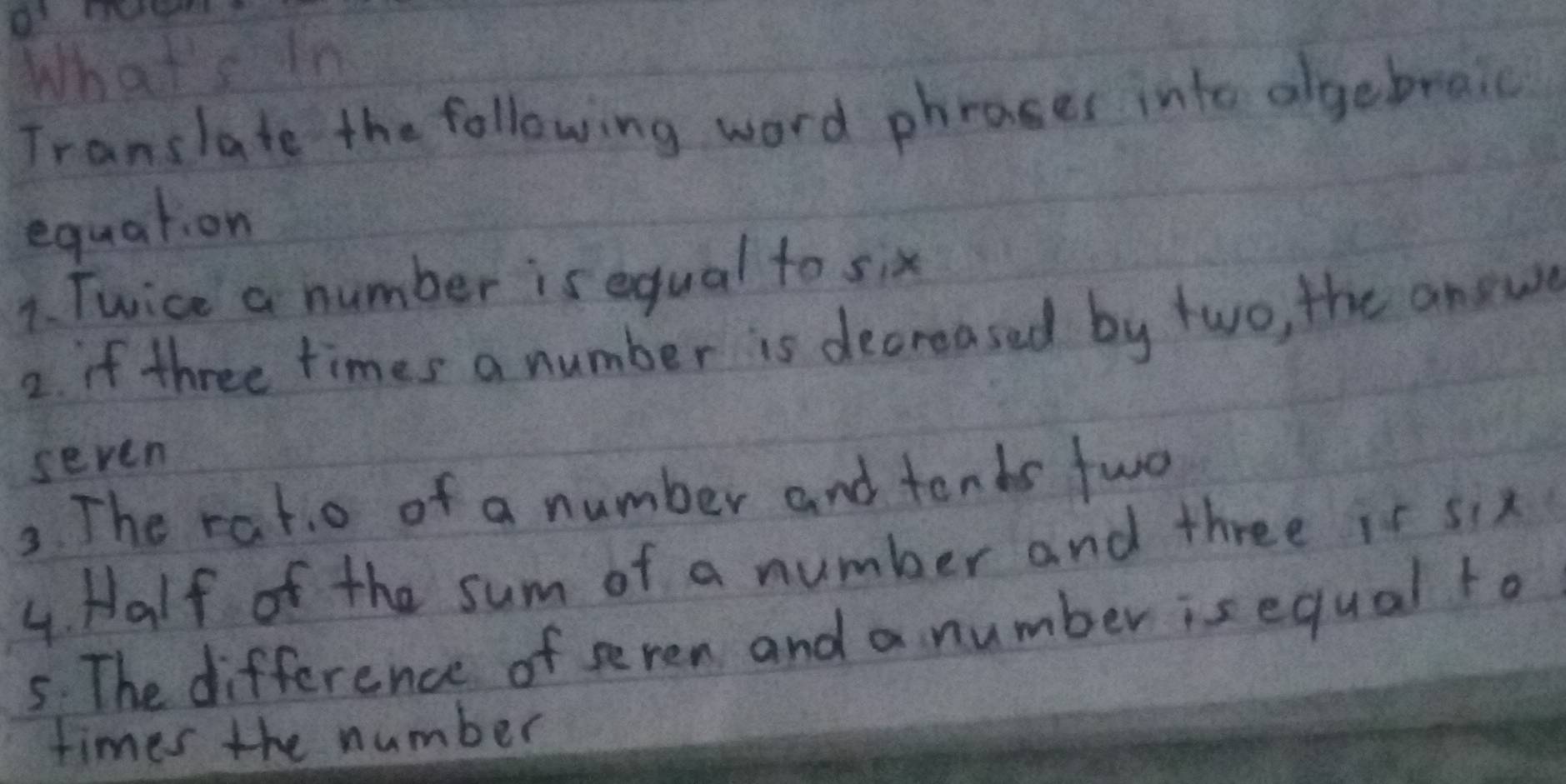 What's in 
Translate the following word phrases into algebraic 
equation 
1. Twice a number is equal to six 
2. if three times a number is decreased by two, the answe 
seven 
3. The rat.o of a number and tends fwo 
4. Half of the sum of a number and three is six 
5. The difference of seven and a number is equal to 
times the number