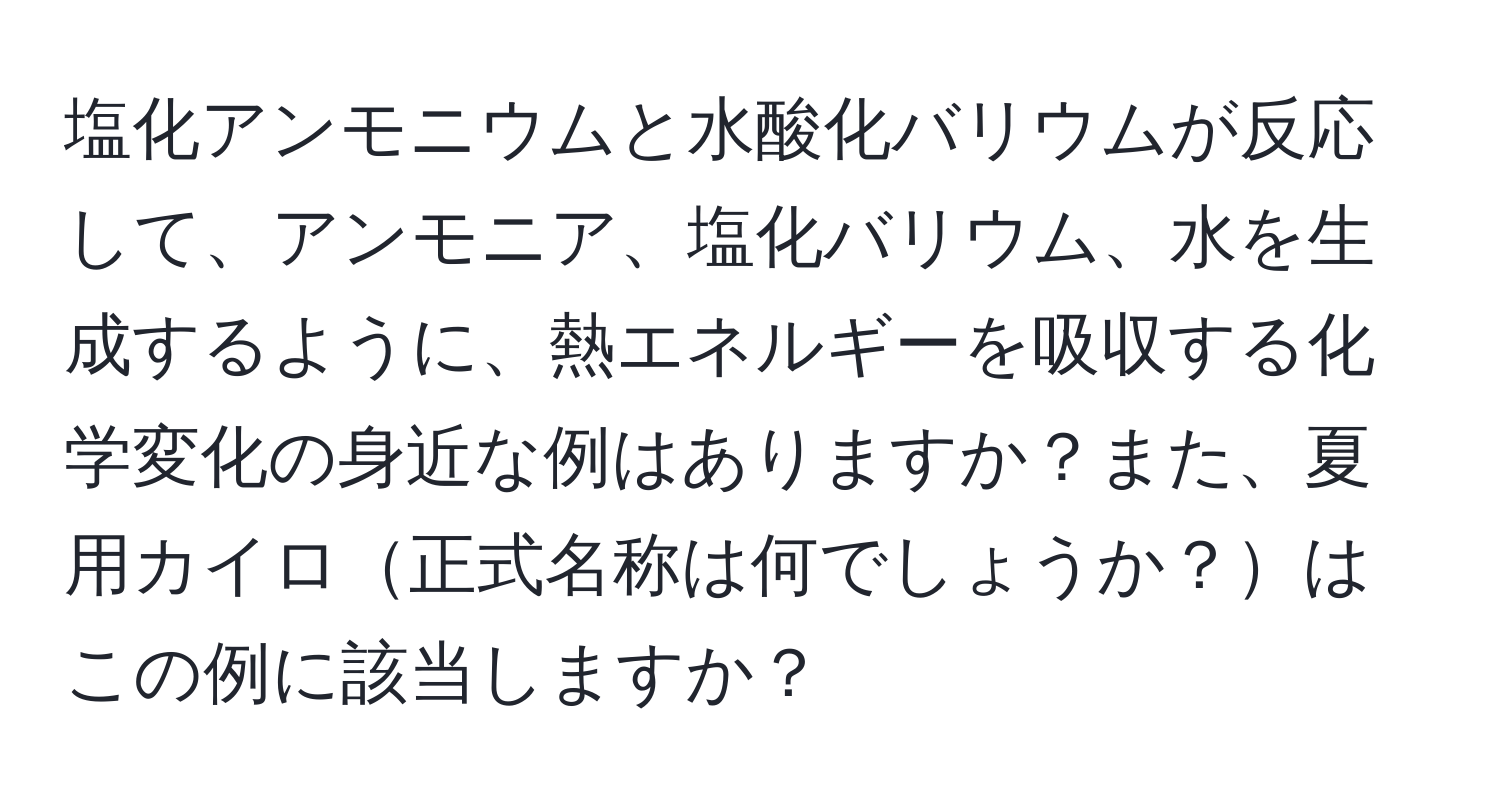 塩化アンモニウムと水酸化バリウムが反応して、アンモニア、塩化バリウム、水を生成するように、熱エネルギーを吸収する化学変化の身近な例はありますか？また、夏用カイロ正式名称は何でしょうか？はこの例に該当しますか？