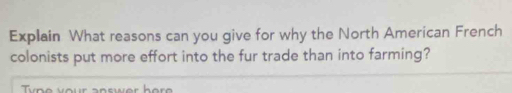 Explain What reasons can you give for why the North American French 
colonists put more effort into the fur trade than into farming? 
ype vour answer her