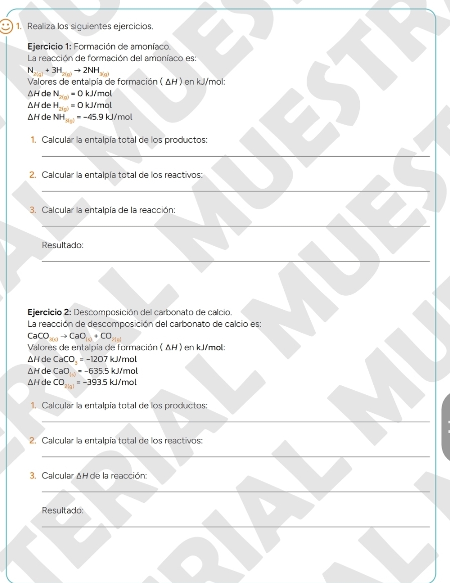 Realiza los siguientes ejercicios. 
Ejercicio 1: Formación de amoníaco. 
La reacción de formación del amoníaco es:
N_2(g)+3H_2(g)to 2NH_3^(2=
Valores de entalpía de formación ( ΔH ) en kJ/mol :
△ H de N_2(g))=0 kJ/mol
△ H de H_2(g)= 0 kJ/mol
△ H de NH_3(g)=-45.9kJ/mol
1. Calcular la entalpía total de los productos: 
_ 
2. Calcular la entalpía total de los reactivos: 
_ 
3. Calcular la entalpía de la reacción: 
_ 
Resultado: 
_ 
Ejercicio 2: Descomposición del carbonato de calcio. 
La reacción de descomposición del carbonato de calcio es:
CaCO_3(s)to CaO_(s)+CO_2(g)
Valores de entalpía de formación ( ΔH ) en kJ/mol :
△ H de CaCO_3=-1207kJ/mo
△ H de CaO=-635.5kJ/mol
△ H de CO_2(g)=-393.5kJ/mol
1. Calcular la entalpía total de los productos: 
_ 
2. Calcular la entalpía total de los reactivos: 
_ 
_ 
3. Calcular △ H de la reacción: 
_ 
Resultado: 
_