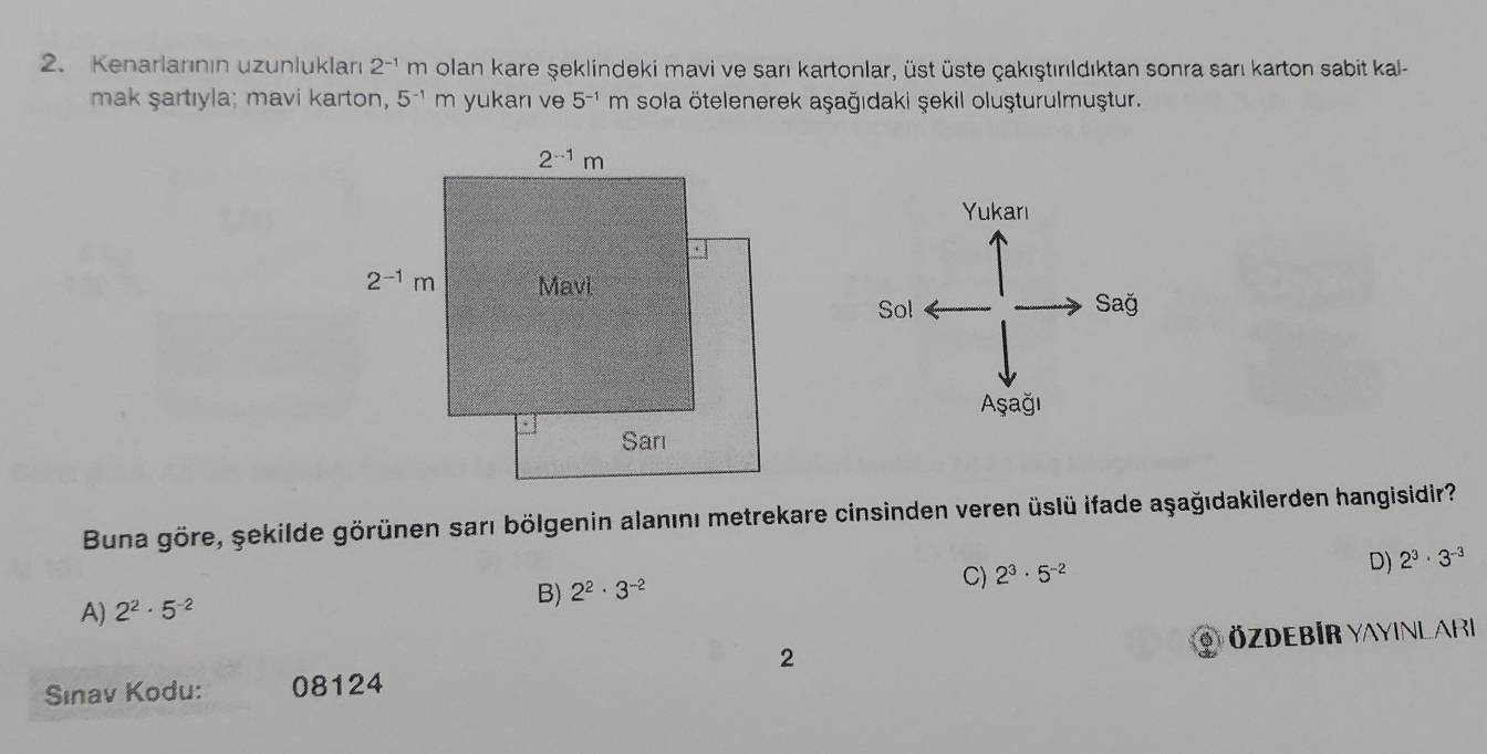 Kenarlarının uzunlukları 2^(-1)m olan kare şeklindeki mavi ve sarı kartonlar, üst üste çakıştırıldıktan sonra sarı karton sabit kal-
mak şartıyla; mavi karton, 5^(-1)m yukan ve 5^(-1)m sola ötelenerek aşağıdaki şekil oluşturulmuştur.
Buna göre, şekilde görünen sarı bölgenin alanını metrekare cinsinden veren üslü ifade aşağıdakilerden hangisidir?
D)
B) 2^2· 3^(-2)
C) 2^3· 5^(-2) 2^3· 3^(-3)
A) 2^2· 5^(-2)
2
Sınav Kodu: 08124 özdebir Yayinlari