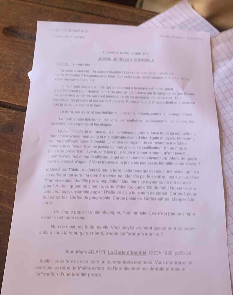 LYCÉE MODERNE BAD
VAMOURROUKRO
Annãe linstaire  (071-207
COMMENTAIRE COmPOBe
DEVOIR DE NIVEAU TERMINALE
TEXIE , le contrôle
Ta carte d'identité ! Ta carte d'identité ! Qu'est-ce que cette histoire de
carte d'identité ? Regardez-mol bien. Sur cette joue, cette marque que vous voyar,
'est ma carte d'identité
J'ai sur mon corps d'autres qui concourent à la même démonstration
S'addifionnent pour donner la même preuve. La preuve par le sang de ce que le suis
Ce sont mes ancêtres qui sont fondateurs de ce royaume, de cette ville. Tout ic
constitue ma preuve et ma carte d'identité. Puisque tout icl m'appartient et atteste ce
que je suis. Le ciel et la terre.
La terre, les eaux et ses habitants : poissons, crabes, caïmans, hippopotames
La forêt et ses habitants : les lions, les panthères, les éléphants, les biches, les
gazelles, les serpents et les singes.
Le ciel : l'aigle, le touraco qui est l'emblème du trône. Ainsi toute loi naturelle ou
humaine traverse mon sang et ma légitimité avant d'être légale et loyale. Mon sang
est ma meilleure carte d'identité. L'histoire de région, de ce royaume me fonde
comme je le fonde. Elle me justifie comme je suis sa justification. En un mot, le
passé, le présent et l'avenir, une fois pour toute m'appartiennent, m'ont investi.
comme c'est moi et ma famille seule qui constituons son investiture. Alors, de quelle
carte d'identité s'agit-il ? Vous trouvez que je ne sis pas assez identifié comme cela ?
identifié par l'histoire. Identifié par la terre, cette terre qui est sous nos pieds, qui m'a
vu naître et qui sera ma dernière demeure. Identifié par le soleil qui est sur nos têtes,
l'immense ciel. Identifié par la population. Qui, dans ce royaume, ne me connalt
pas ? Au fait, quand on y pense, carte d'identité, quel drôle de mot ! Qu'est ce que
ceia veut dire, un simple papier. D'ailleurs il y a tellement de cartes. Cartes à jouer,
jeu de cartes. Cartes de géographie. Cartes postales. Cartes-lettres. Manger à la
carte.
-Un simple papier. Un simple papier. Non, monsieur, ce n'est pas un simple
papier c'est toute ta vie.
Non ce n'est pas toute ma vie. Vous croyez vraiment que ce bout de papier
suffit à vous faire surgir du néant, à vous conférer une identité ?
Jean-Marie ADIAFFI, La Carte d'Identité, CEDA 1980, pp28-29
Libellé : Vous ferez de ce texte un commentaire composé. Vous montrerez par
exemple le refus de Mélédouman de l'identification occidentale et ensuite
l'affirmation d'une identité propre.