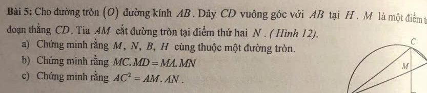 Cho đường tròn (O) đường kính AB. Dây CD vuông góc với AB tại H. M là một điểm t 
đoạn thẳng CD. Tia AM cắt đường tròn tại điểm thứ hai N. ( Hình 12). 
a) Chứng minh rằng M, N, B, H cùng thuộc một đường tròn. 
b) Chứng minh rằng MC. MD=MA.MN
c) Chứng minh rằng AC^2=AM.AN.