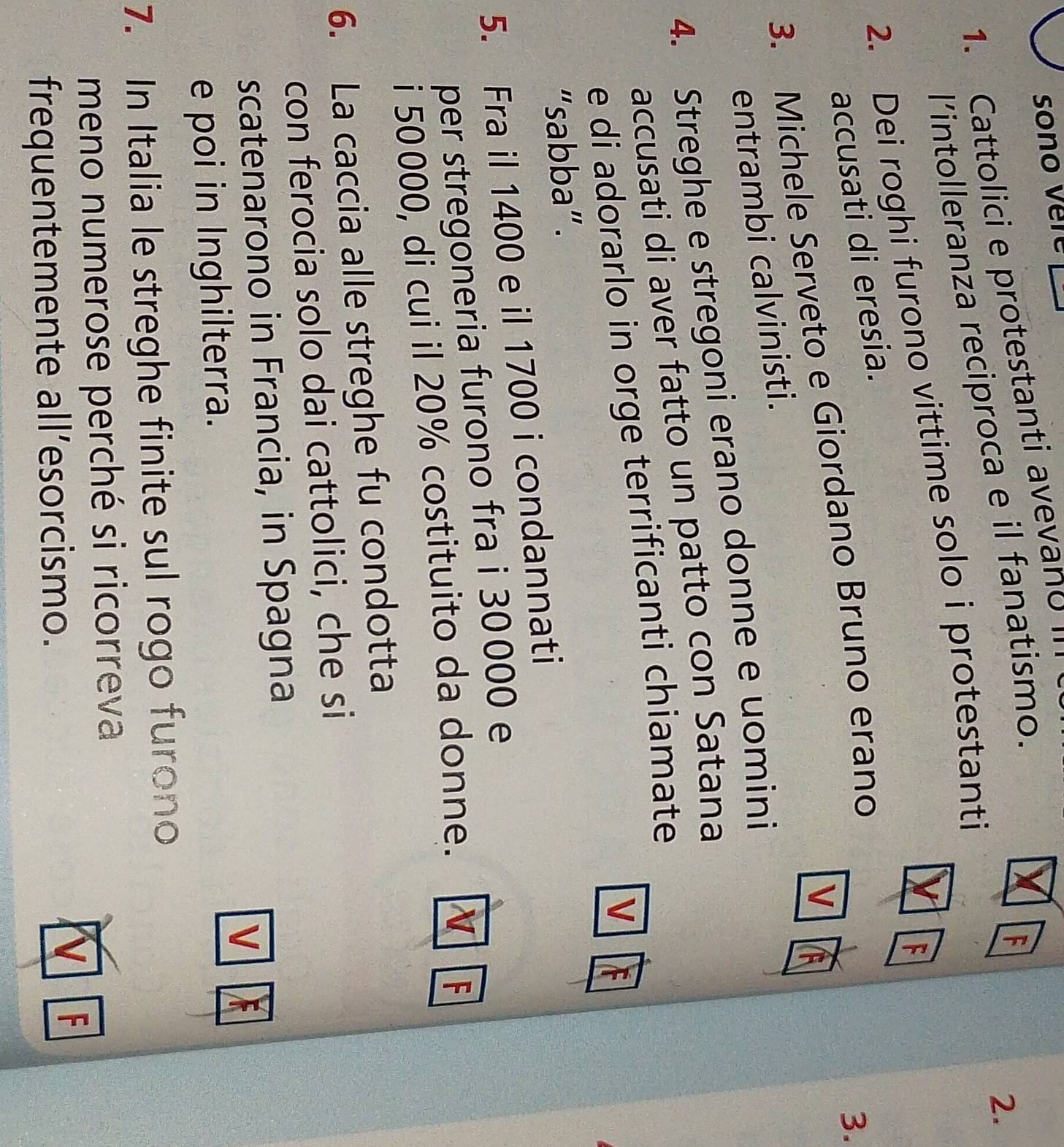 sono vere 
1. Cattolici e protestanti avevano 
l’intolleranza reciproca e il fanatismo. 
F 
2. 
2. Dei roghi furono vittime solo i protestanti 
accusati di eresia. 
3. Michele Serveto e Giordano Bruno erano 
3. 
V 
entrambi calvinisti. 
4. Streghe e stregoni erano donne e uomini 
accusati di aver fatto un patto con Satana 
e di adorarlo in orge terrificanti chiamate 
V 
“sabba”. 
5. Fra il 1400 e il 1700 i condannati 
per stregoneria furono fra i 30000 e 
i 50000, di cui il 20% costituito da donne. N F 
6. La caccia alle streghe fu condotta 
con ferocia solo dai cattolici, che si 
scatenarono in Francia, in Spagna 
e poi in Inghilterra. V 
7. In Italia le streghe finite sul rogo furono 
meno numerose perché si ricorreva 
frequentemente all’esorcismo. 
F