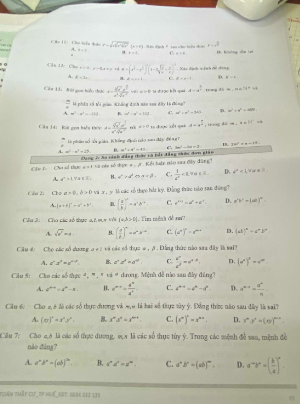 bi
Câu I1: Cho biểu thức P=sqrt(rsqrt [3]r^24sqrt x]x^2)(x>0) Xác định * sao cho biểu thức p-3^(frac 1)2
a  
yod
A. k=2 B. A=6. C. k=4, D. Không tôn tại
o Câu 12: Cho x>0,y>0,x!= y và K=(x^(frac 1)2-y^(frac 1)2)^1(1-2sqrt(frac y)x+ y/x )^-1 Xác định mệnh đề đùng
ip
A. K=2x. B. K=x+1 C. K=x-1. D. K=x.
Câu 13: Rút gọn biểu thức A=frac sqrt[4](a^3)· a^(frac 1)3a^4sqrt[3](a^(-1)) với a>0 ta được kết quả A=a^(frac n)n , trong đó m,n∈ N^* wà
 m/n  là phân số tối giản. Khẳng định nào sau đây là đúng?
A. m^2-n^2=-312. B. m^2-n^2=312. C. m^2+n^2=543. D. m^1+n^2=409.
Câu 14: Rút gọn biểu thức A=frac sqrt[3](a^3)· a^(frac 1)3a^4· sqrt[3](a^(-3)) với a>0 ta được kết quả A=a^(frac m)n , trong đó m,n∈ N^* wà
 m/n  là phân số tổi gián. Khắng định nào sau đây đùng?
A. m^3-n^2=25. B. m^2+n^2=43. C. 3m^2-2n=2: D. 2m^2+n-15.
Dạng 2: So sánh đẳng thức và bắt đẳng thức đơn gián
Câu 1: Cho số thực a>1 và các số thực α , β. Kết luận nào sau đây đũng?
A. a^x>1,forall T R B. a^(∈fty)>a^3 < <tex>alpha >beta . C.  1/a^m <0,forall a∈ R. D. a^a<1, x∈ R.
Câu 2: Cho a>0,b>0 và x , y là các số thực bắt kỳ. Đẳng thức nào sau đũng?
A. (a+b)^x=a^x+b^x. B. ( a/b )^x=a^xb^(-x). C. a^(x+y)=a^x+a^y. D. a^xb^y=(ab)^w.
Câu 3: Cho các số thực a,b,m,π với (a,b>0).  Tìm mệnh đề sai?
A. sqrt(a^2)=a. B. ( a/b )^m=a^nb^(-m). C. (a^m)^n=a^(m+n). D. (ab)^m=a^mb^n.
Câu 4: Cho các số dương a!= 1 và các số thực α , β . Đằng thức nào sau đây là sai?
A. a^ma^n=a^(m+p). B. a^(alpha)a^(beta)=a^(alpha θ). C.  a^m/a^(beta) =a^(alpha -beta). D. (a^n)^beta =a^(nbeta).
Câu 5: Cho các số thực ª, ''' , '' vvector a^a dương. Mệnh đề nào sau đây đúng?
A. a^(m-n)=a^m-n. B. a^(m-n)= a^m/a^n . C. a^(m-n)=a^m-a^n. D. a^(m-n)= a^n/n .
Cầu 6: Cho a, δ là các số thực dương và m,n là hai số thực tùy ý. Đằng thức nào sau đây là sai?
A. (xy)^n=x^ny^n. B. x^m.x^n=x^(m+n). C. (x^n)^n=x^(n-n). D. x^m.y^n=(xy)^m+n.
Câu 7: Cho a,b là các số thực dương, m,n là các số thực tùy ý. Trong các mệnh đề sau, mệnh đề  
nào đúng?
A. a^nb^n=(ab)^2n. B. a^ma^n=a^m. C. a^mb^n=(ab)^m. D. a^(-a)b^-=( b/a )^-a.
toán thầy Cư_TP Huể_50t: 0834 332 133