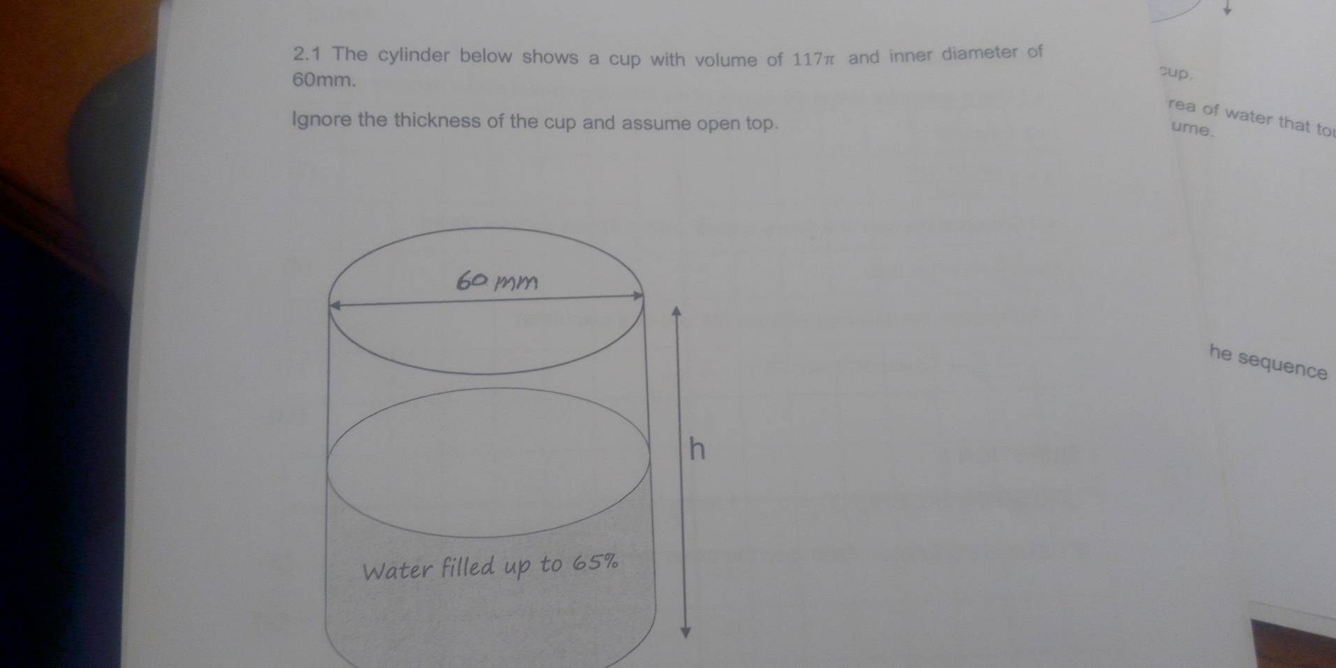 2.1 The cylinder below shows a cup with volume of 117π and inner diameter of
60mm. 
cup, 
rea of water that to 
Ignore the thickness of the cup and assume open top. 
ume. 
he sequence