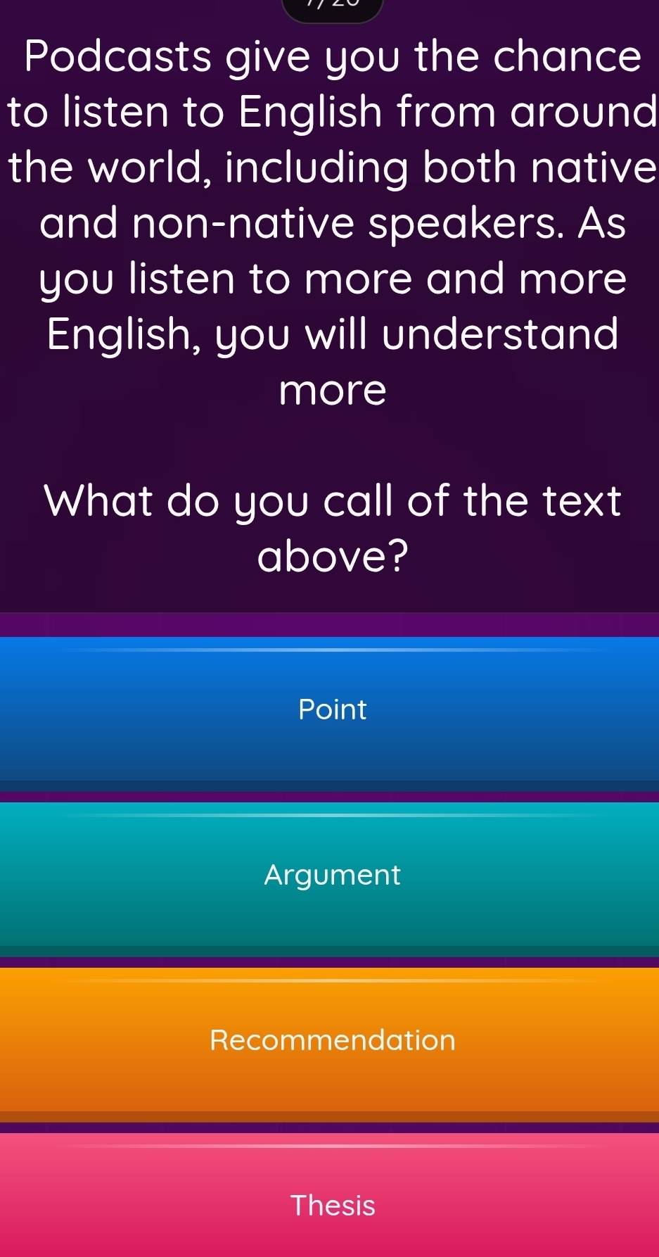 Podcasts give you the chance 
to listen to English from around 
the world, including both native 
and non-native speakers. As 
you listen to more and more 
English, you will understand 
more 
What do you call of the text 
above? 
Point 
Argument 
Recommendation 
Thesis