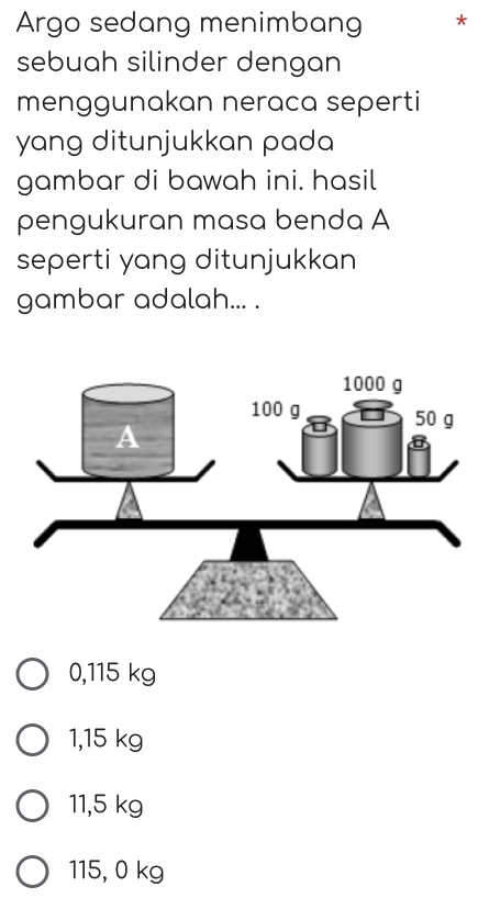 Argo sedang menimbang
sebuah silinder dengan
menggunakan neraca seperti
yang ditunjukkan pada 
gambar di bawah ini. hasil
pengukuran masa benda A
seperti yang ditunjukkan
gambar adalah... .
0,115 kg
1,15 kg
11,5 kg
115, 0 kg