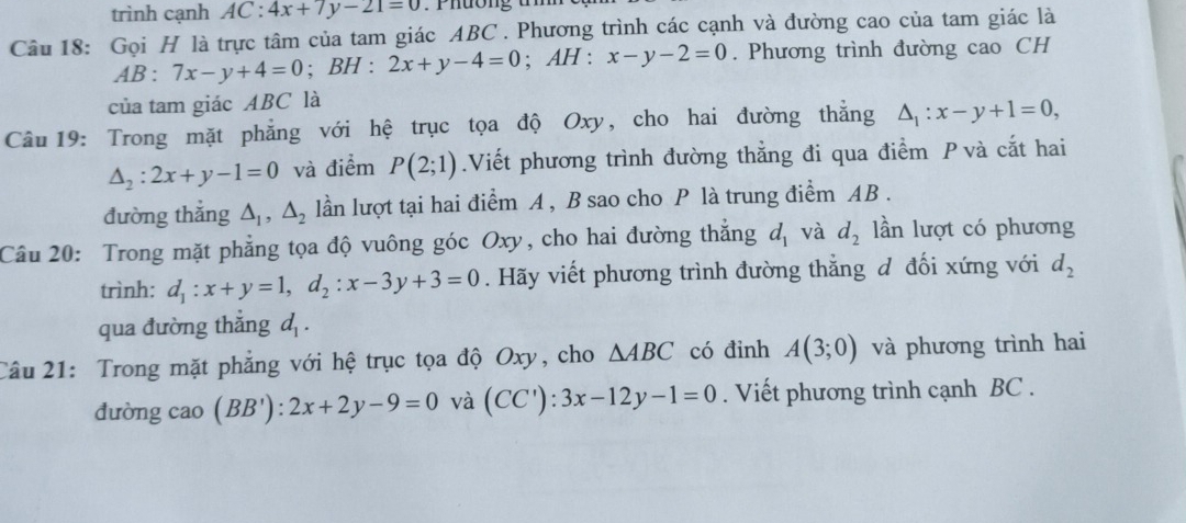 trình cạnh AC:4x+7y-21=0
Câu 18: Gọi H là trực tâm của tam giác ABC. Phương trình các cạnh và đường cao của tam giác là 
A B: 7x-y+4=0; BH:2x+y-4=0; AH:x-y-2=0. Phương trình đường cao CH 
của tam giác ABC là 
Câu 19: Trong mặt phẳng với hệ trục tọa độ Oxy, cho hai đường thẳng △ _1:x-y+1=0,
△ _2:2x+y-1=0 và điểm P(2;1).Viết phương trình đường thẳng đi qua điểm P và cắt hai 
đường thắng △ _1, △ _2 lần lượt tại hai điểm A , B sao cho P là trung điểm AB. 
Câu 20: Trong mặt phẳng tọa độ vuông góc Oxy, cho hai đường thắng d_1 và d_2 lần lượt có phương 
trình: d_1 : x+y=1, d_2 : x-3y+3=0. Hãy viết phương trình đường thẳng đ đối xứng với d_2
qua đường thắng d_1. 
Câu 21: Trong mặt phẳng với hệ trục tọa độ Oxy, cho △ ABC có đinh A(3;0) và phương trình hai 
đường cao (BB'):2x+2y-9=0 và (CC'):3x-12y-1=0. Viết phương trình cạnh BC.