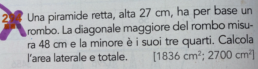 Una piramide retta, alta 27 cm, ha per base un 
rombo. La diagonale maggiore del rombo misu- 
ra 48 cm e la minore è i suoi tre quarti. Calcola 
l’area laterale e totale. [1836cm^2;2700cm^2]