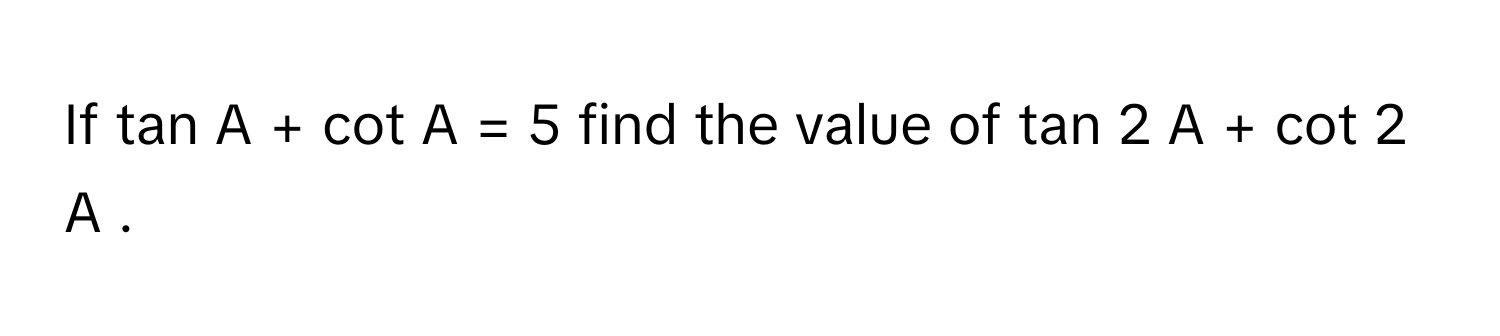 If tan    A   +   cot    A  =  5      find the value of tan   2        A   +   cot   2        A     .