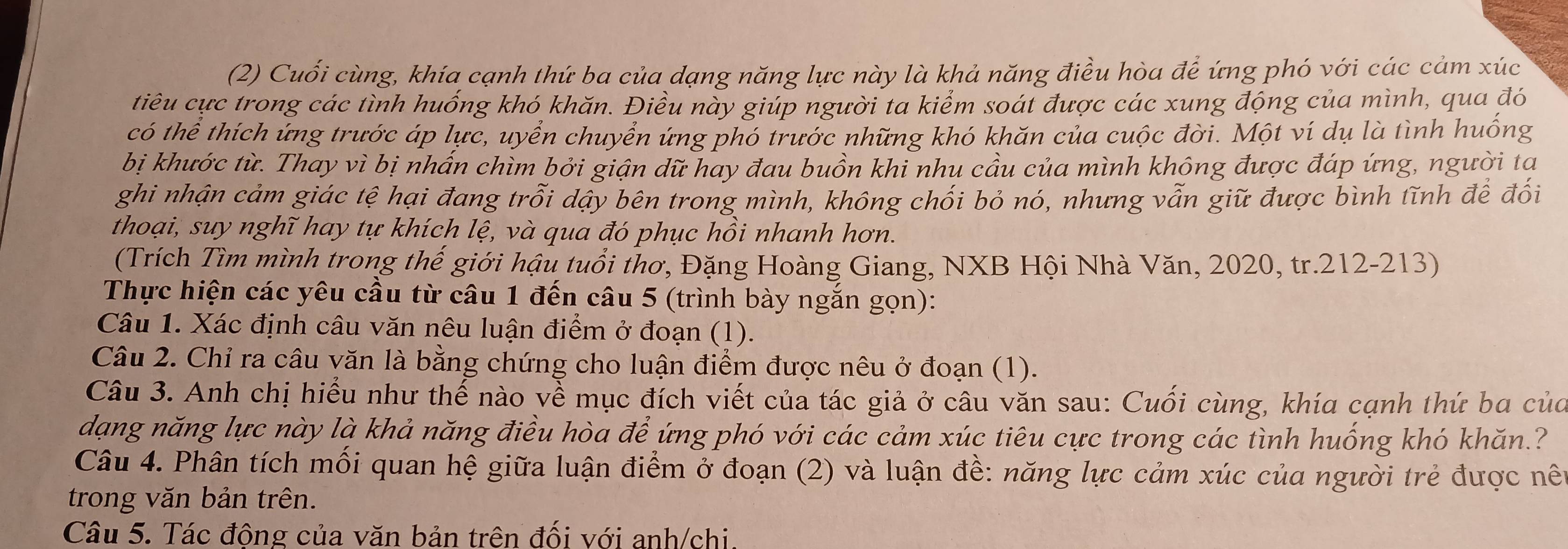 (2) Cuối cùng, khía cạnh thứ ba của dạng năng lực này là khả năng điều hòa để ứng phó với các cảm xúc
tiêu cực trong các tình huống khó khăn. Điều này giúp người ta kiểm soát được các xung động của mình, qua đó
có thể thích ứng trước áp lực, uyển chuyển ứng phó trước những khó khăn của cuộc đời. Một ví dụ là tình huống
bị khước từ. Thay vì bị nhấn chìm bởi giận dữ hay đau buồn khi nhu cầu của mình không được đáp ứng, người ta
ghi nhận cảm giác tệ hại đang trỗi dậy bên trong mình, không chối bỏ nó, nhưng vẫn giữ được bình tĩnh để đối
thoại, suy nghĩ hay tự khích lệ, và qua đó phục hồi nhanh hơn.
(Trích Tìm mình trong thế giới hậu tuổi thơ, Đặng Hoàng Giang, NXB Hội Nhà Văn, 2020, tr.212-213)
Thực hiện các yêu cầu từ câu 1 đến câu 5 (trình bày ngắn gọn):
Câu 1. Xác định câu văn nêu luận điểm ở đoạn (1).
Câu 2. Chỉ ra câu văn là bằng chứng cho luận điểm được nêu ở đoạn (1).
Câu 3. Anh chị hiểu như thế nào về mục đích viết của tác giả ở câu văn sau: Cuối cùng, khía cạnh thứ ba của
dạng năng lực này là khả năng điều hòa để ứng phó với các cảm xúc tiêu cực trong các tình huống khó khăn.?
Câu 4. Phân tích mối quan hệ giữa luận điểm ở đoạn (2) và luận đề: năng lực cảm xúc của người trẻ được nên
trong văn bản trên.
Câu 5. Tác động của văn bản trên đối với anh/chi.