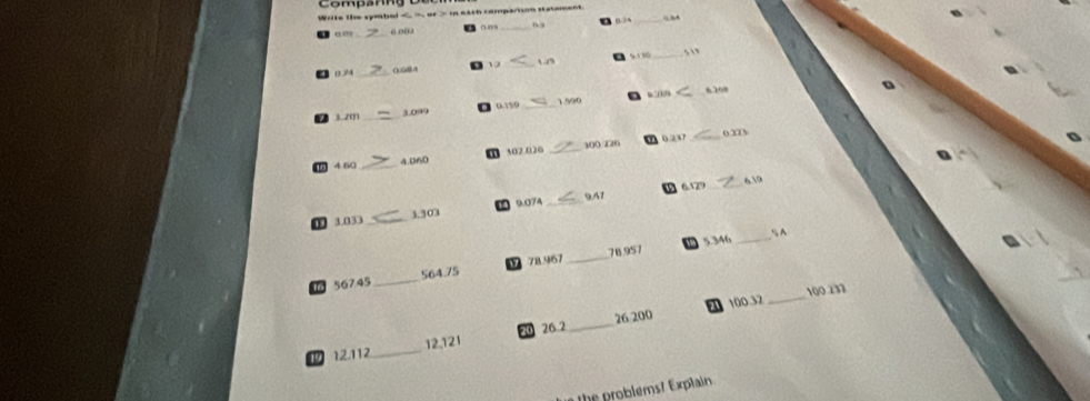 Write the symbel < _, or > in each comparison statement. 
_“
σ0 ” ( o( 0.0/% 
_
0.74 () 08A _1 5.330
_
01½0 “ “ 
1 20 _3. 099 _1. 590
0.23 _o x
4. 60 4. 060 1302.026 _ 300 Z26
6. 129 _ 610
9A1
0 3.033 _ 3.303 9.074 _ 
5. 346
78.967 _ 78.957 _5 A
56745 _ 564.75
100.32 _ 100 237
1 12.112 _ 12,121 26.2 _ 26 200
he problems ? Explai