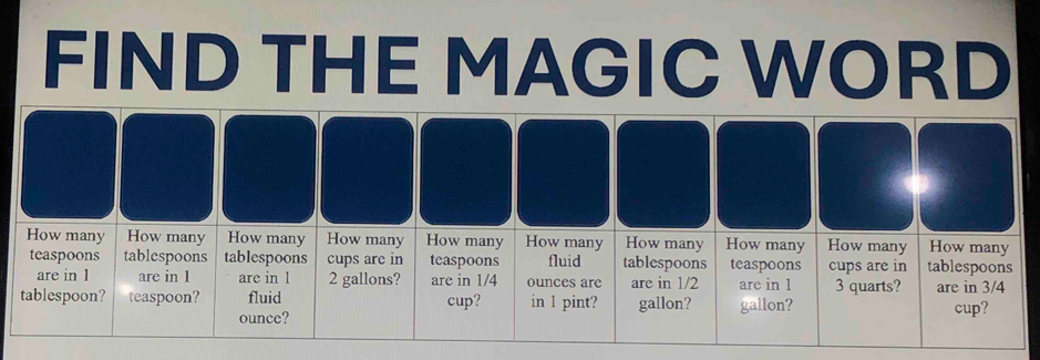 FIND THE MAGIC WORD
How many How many How many How many How many How many How many How many How many tablespoons How many
teaspoons tablespoons tablespoons cups are in teaspoons fluid tablespoons teaspoons cups are in
are in 1 are in 1 are in 1 2 gallons? are in 1/4 ounces arc are in 1/2 are in 1 3 quarts? are in 3/4
tablespoon? teaspoon? fluid cup? in 1 pint? gallon? gallon? cup?
ounce?