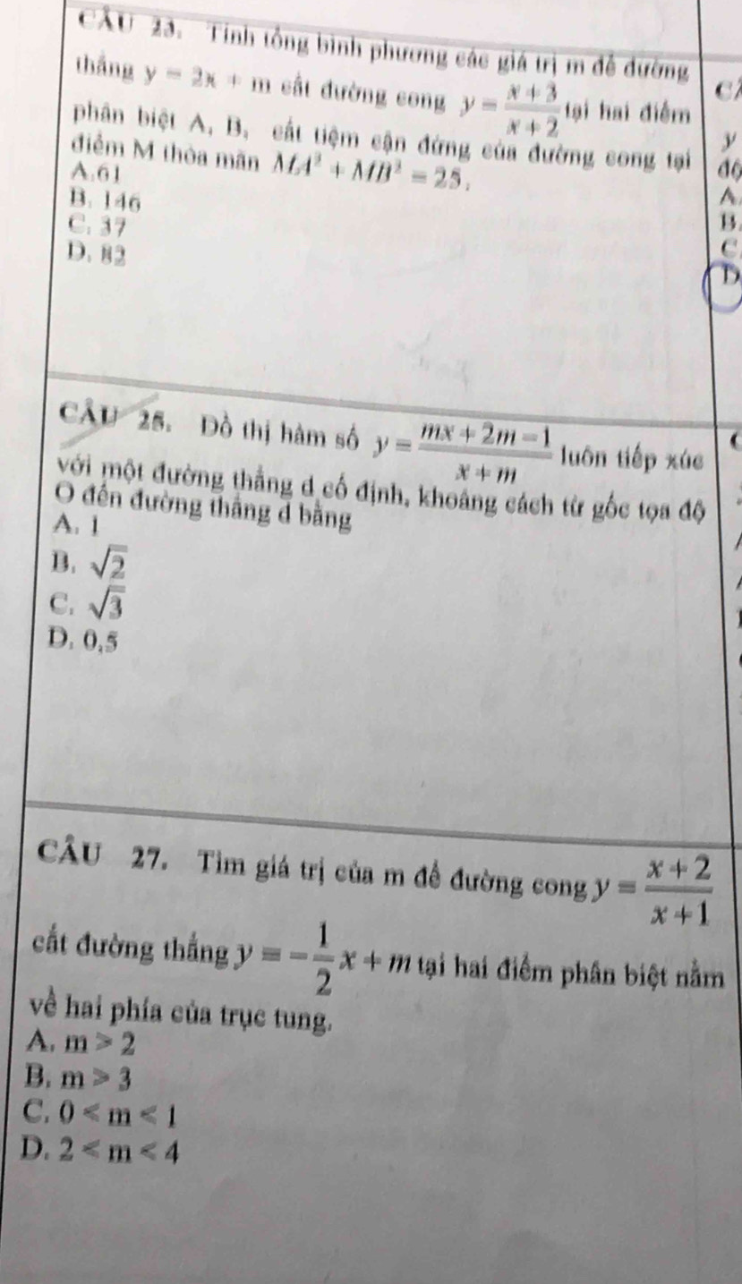 Tính tổng bình phương các giá trị m đễ đường
thắng y=2x+m cất đường cong y= (x+3)/x+2  tại hai điểm
C
phân biệt A, B. cất tiệm cận đứng của đường cong tại
y
điểm M thòa mãn MA^2+MB^2=25.
A. 61 độ
B. 146
A
C. 37
B.
D. 82
D
CÂU 25. Đồ thị hàm số y= (mx+2m-1)/x+m  luôn tiếp xúc

Mới một đường thẳng đ cố định, khoảng cách từ gốc tọa độ
O đến đường thắng d bằng
A. 1
B. sqrt(2)
C. sqrt(3)
D. 0,5
CÂu 27. Tìm giá trị của m đề đường cong y= (x+2)/x+1 
cất đường thắng y=- 1/2 x+m tại hai điểm phân biệt nằm
về hai phía của trục tung.
A. m>2
B. m>3
C. 0
D. 2