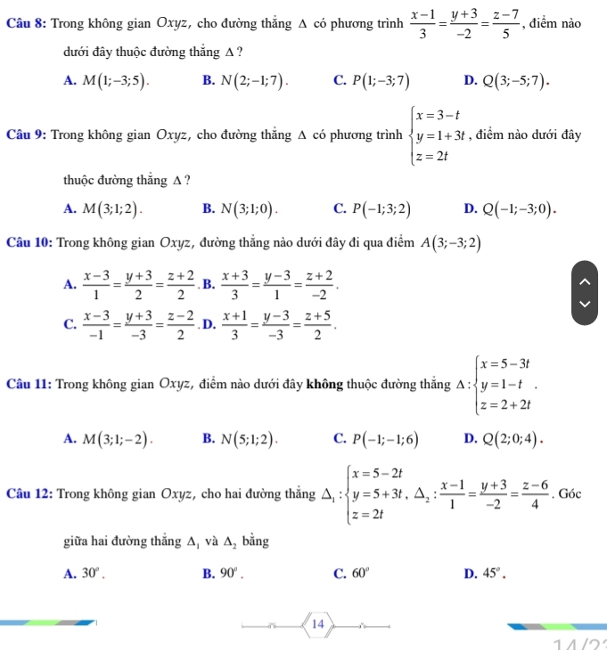 Trong không gian Oxyz, cho đường thắng Δ có phương trình  (x-1)/3 = (y+3)/-2 = (z-7)/5  , điểm nào
dưới đây thuộc đường thắng A ?
A. M(1;-3;5). B. N(2;-1;7). C. P(1;-3;7) D. Q(3;-5;7).
Câu 9: Trong không gian Oxyz, cho đường thắng Δ có phương trình beginarrayl x=3-t y=1+3t z=2tendarray. , điểm nào dưới đây
thuộc đường thắng Δ ?
A. M(3;1;2). B. N(3;1;0). C. P(-1;3;2) D. Q(-1;-3;0).
Câu 10: Trong không gian Oxyz, đường thẳng nào dưới đây đi qua điểm A(3;-3;2)
A.  (x-3)/1 = (y+3)/2 = (z+2)/2 . B.  (x+3)/3 = (y-3)/1 = (z+2)/-2 .
C.  (x-3)/-1 = (y+3)/-3 = (z-2)/2 . D.  (x+1)/3 = (y-3)/-3 = (z+5)/2 .
Câu 11: Trong không gian Oxyz, điểm nào dưới đây không thuộc đường thắng A:beginarrayl x=5-3t y=1-t z=2+2tendarray. .
A. M(3;1;-2). B. N(5;1;2). C. P(-1;-1;6) D. Q(2;0;4).
Câu 12: Trong không gian Oxyz, cho hai đường thắng △ _1:beginarrayl x=5-2t y=5+3t,△ _2: (x-1)/1 = (y+3)/-2 = (z-6)/4 .endarray. Góc
giữa hai đường thắng △ _1 và △ _2 bằng
A. 30°. B. 90°. C. 60° D. 45°.
14
|