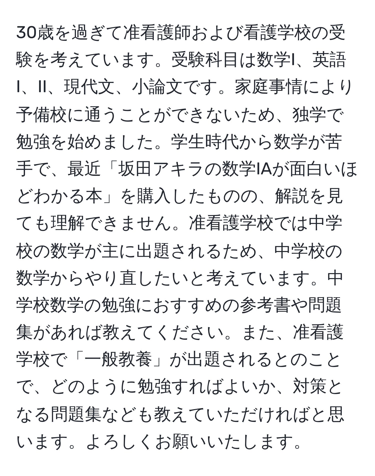 30歳を過ぎて准看護師および看護学校の受験を考えています。受験科目は数学I、英語I、II、現代文、小論文です。家庭事情により予備校に通うことができないため、独学で勉強を始めました。学生時代から数学が苦手で、最近「坂田アキラの数学IAが面白いほどわかる本」を購入したものの、解説を見ても理解できません。准看護学校では中学校の数学が主に出題されるため、中学校の数学からやり直したいと考えています。中学校数学の勉強におすすめの参考書や問題集があれば教えてください。また、准看護学校で「一般教養」が出題されるとのことで、どのように勉強すればよいか、対策となる問題集なども教えていただければと思います。よろしくお願いいたします。