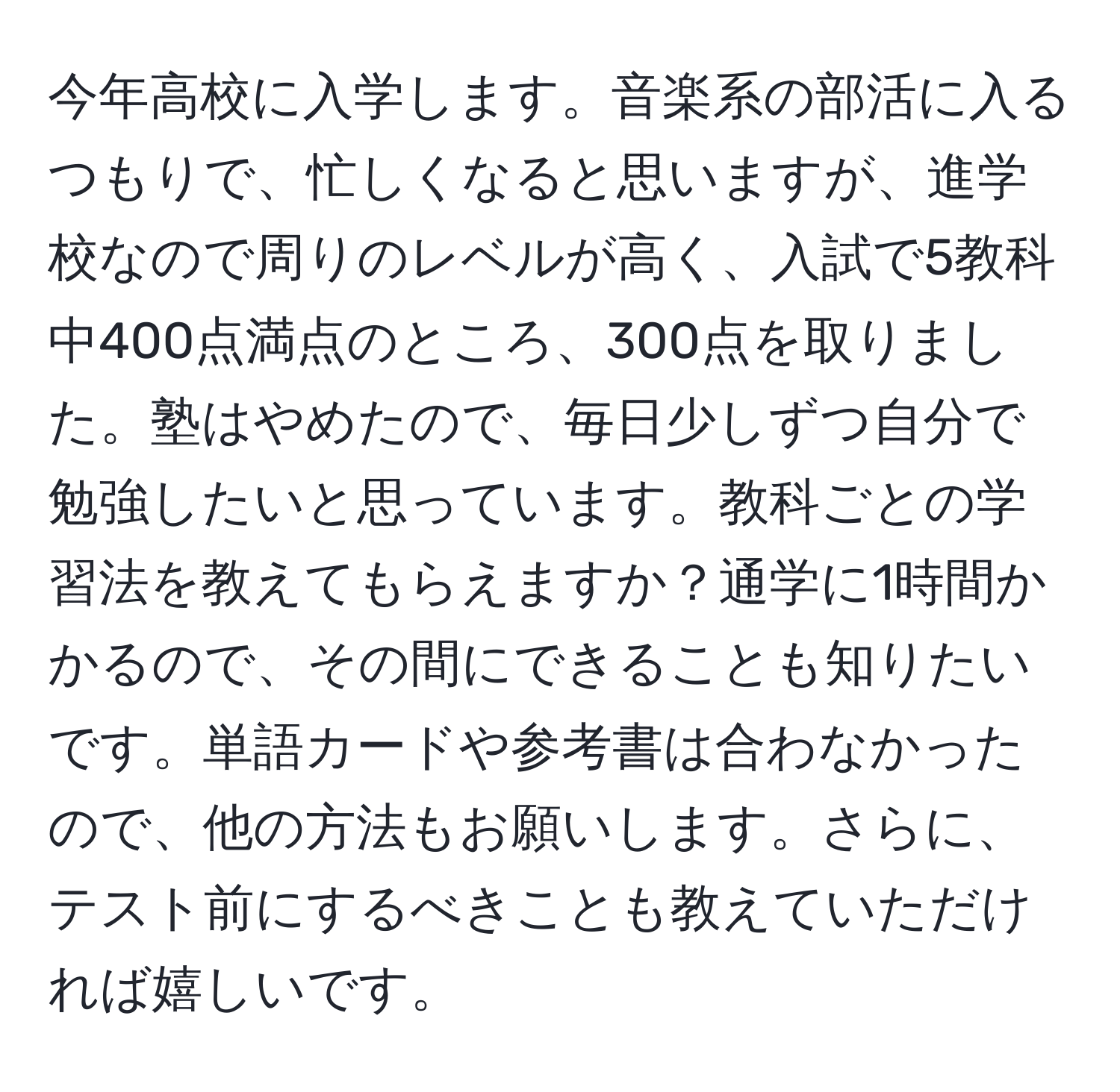 今年高校に入学します。音楽系の部活に入るつもりで、忙しくなると思いますが、進学校なので周りのレベルが高く、入試で5教科中400点満点のところ、300点を取りました。塾はやめたので、毎日少しずつ自分で勉強したいと思っています。教科ごとの学習法を教えてもらえますか？通学に1時間かかるので、その間にできることも知りたいです。単語カードや参考書は合わなかったので、他の方法もお願いします。さらに、テスト前にするべきことも教えていただければ嬉しいです。