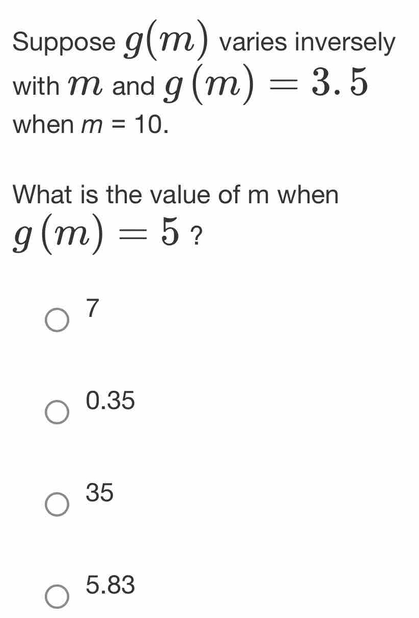 Suppose g(m) varies inversely
with M and g(m)=3.5
when m=10. 
What is the value of m when
g(m)=5 ?
7
0.35
35
5.83