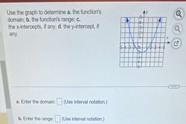 Use the graph to determine a. the function's 
domain; b. the function's range; c. 
the x-intercepts, if any; d. the y-intercept, if 
any. 
B 
a. Enter the domain: □ (Use interval notation.) 
b. Enter the range: □ (Use interval notation.)