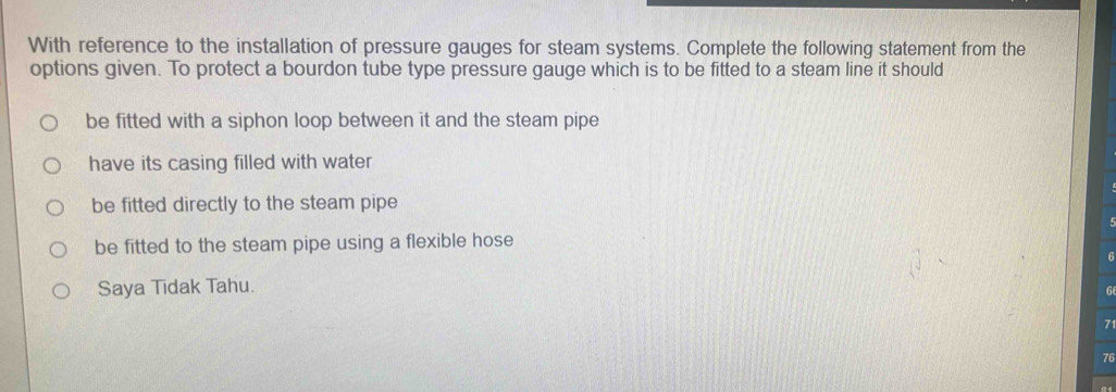 With reference to the installation of pressure gauges for steam systems. Complete the following statement from the
options given. To protect a bourdon tube type pressure gauge which is to be fitted to a steam line it should
be fitted with a siphon loop between it and the steam pipe
have its casing filled with water
be fitted directly to the steam pipe
be fitted to the steam pipe using a flexible hose
Saya Tidak Tahu.
6
7
76
21