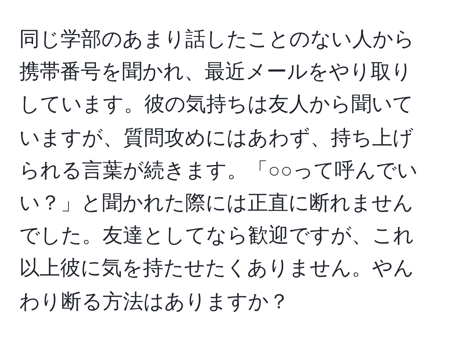 同じ学部のあまり話したことのない人から携帯番号を聞かれ、最近メールをやり取りしています。彼の気持ちは友人から聞いていますが、質問攻めにはあわず、持ち上げられる言葉が続きます。「○○って呼んでいい？」と聞かれた際には正直に断れませんでした。友達としてなら歓迎ですが、これ以上彼に気を持たせたくありません。やんわり断る方法はありますか？