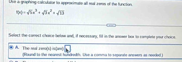 Use a graphing calculator to approximate all real zeros of the function.
f(x)=sqrt(5)x^3+sqrt(3)x^2+sqrt(13)
Select the correct choice below and, if necessary, fill in the answer box to complete your choice.
A. The real zero(s) is(are)
(Round to the nearest hundredth. Use a comma to separate answers as needed.)