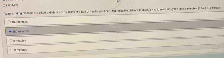 (01.06 MC)
Ryan is riding his bike. He biked a distance of 12 miles at a rate of 4 miles per hour. Rearrange the distance formula, d=rt to solve for Ryan's time in minutes. (1 hou =60 minutes)
480 minutes
180 minutes
8 minutes
3 minutes