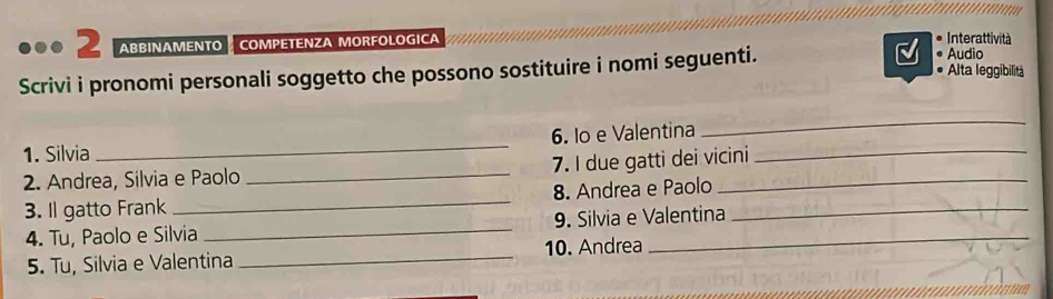 ABBINAMENTO COMPETENZA MORFOLOGICA Interattività 
Audio 
Scrivi i pronomi personali soggetto che possono sostituire i nomi seguenti. Alta leggibilità 
1. Silvia _6. Io e Valentina 
_ 
2. Andrea, Silvia e Paolo _7. I due gatti dei vicini 
3. Il gatto Frank _8. Andrea e Paolo_ 
4. Tu, Paolo e Silvia _9. Silvia e Valentina 
5. Tu, Silvia e Valentina _10. Andrea