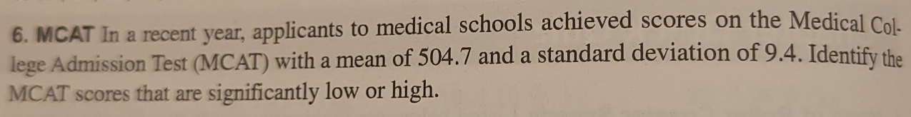 MCAT In a recent year, applicants to medical schools achieved scores on the Medical Col- 
lege Admission Test (MCAT) with a mean of 504.7 and a standard deviation of 9.4. Identify the 
MCAT scores that are significantly low or high.