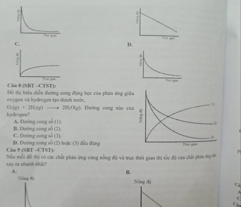 D.

Câu 8 (SBT -CTST):
Đồ thị biểu diễn đường cong động học của phản ứng gi
oxygen và hydrogen tạo thành nước,
O_2(g)+2H_2(g)to 2H_2O(g). Đường cong nào c
hydrogen?
A. Đường cong số (1).
B. Đường cong số (2).
C. Đường cong số (3).
D. Đường cong số (2) hoặc (3) đều đúng
Câu 9 (SBT· CTST):
P
Nếu mỗi đồ thị có các chất phán ứng cùng nồng độ và trục thời gian thì tốc độ của chất phản ứng nào
xây ra nhanh nhất?
A.
B.
Nông độ Nồng độ Cú
A
C
Câu