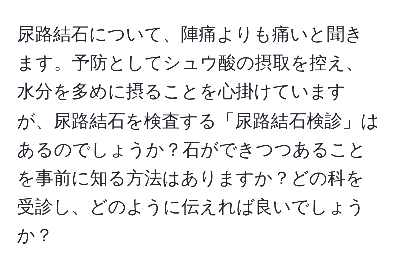 尿路結石について、陣痛よりも痛いと聞きます。予防としてシュウ酸の摂取を控え、水分を多めに摂ることを心掛けていますが、尿路結石を検査する「尿路結石検診」はあるのでしょうか？石ができつつあることを事前に知る方法はありますか？どの科を受診し、どのように伝えれば良いでしょうか？