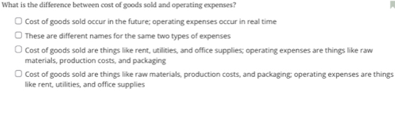 What is the difference between cost of goods sold and operating expenses?
Cost of goods sold occur in the future; operating expenses occur in real time
These are different names for the same two types of expenses
Cost of goods sold are things like rent, utilities, and office supplies; operating expenses are things like raw
materials, production costs, and packaging
Cost of goods sold are things like raw materials, production costs, and packaging; operating expenses are things
like rent, utilities, and office supplies