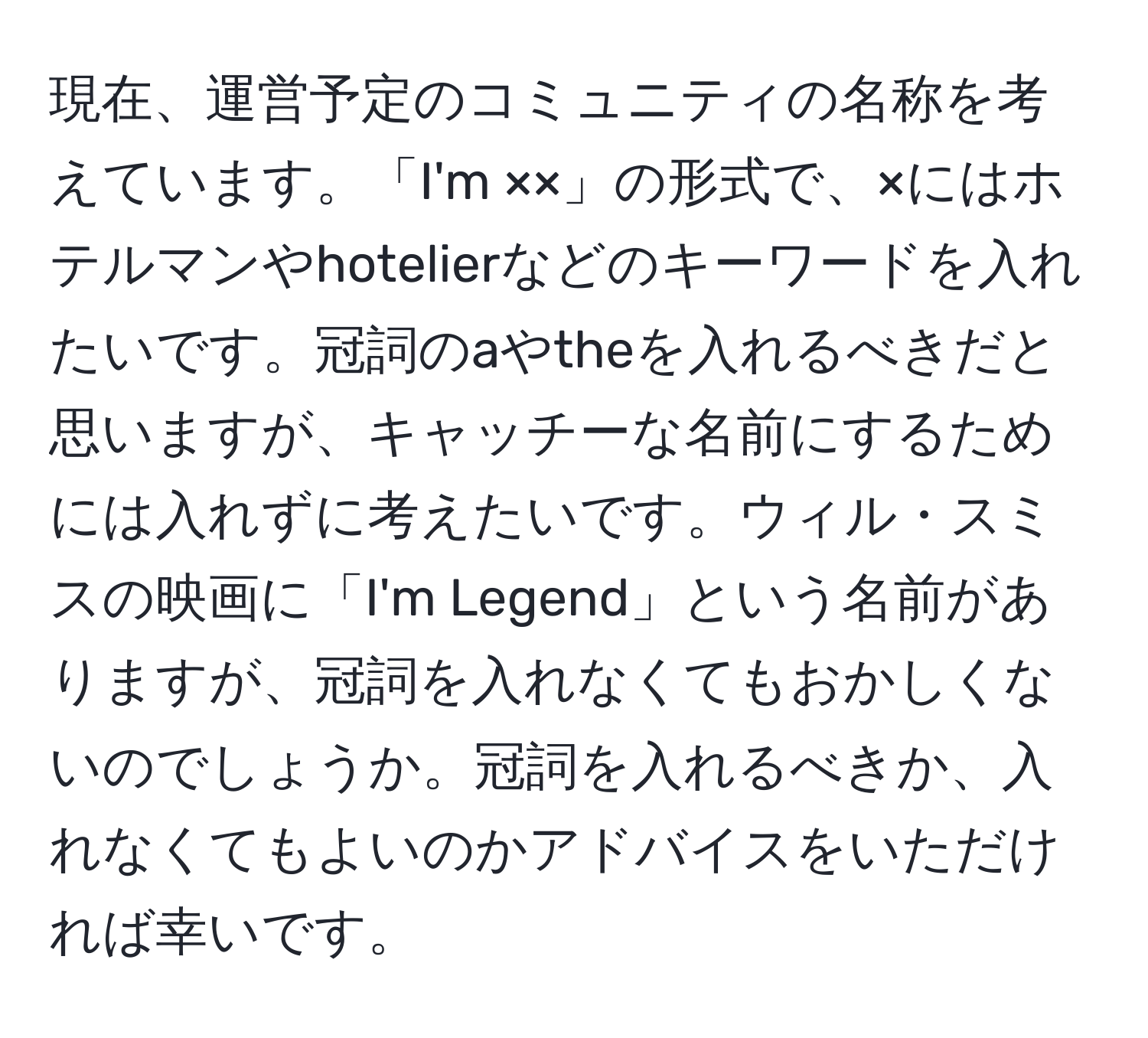 現在、運営予定のコミュニティの名称を考えています。「I'm ××」の形式で、×にはホテルマンやhotelierなどのキーワードを入れたいです。冠詞のaやtheを入れるべきだと思いますが、キャッチーな名前にするためには入れずに考えたいです。ウィル・スミスの映画に「I'm Legend」という名前がありますが、冠詞を入れなくてもおかしくないのでしょうか。冠詞を入れるべきか、入れなくてもよいのかアドバイスをいただければ幸いです。