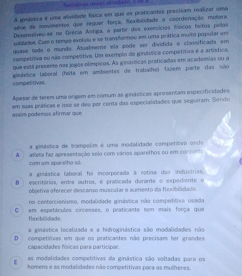 Tentativas nessa atividade: 3 de  3
A ginástica é uma atividade física em que os praticantes precisam realizar uma
série de movimentos que requer força, flexibilidade e coordenação motora.
Desenvolveu-se na Grécia Antiga, a partir dos exercícios físicos feitos pelos
soldados. Com o tempo evoluiu e se transformou em uma prática muito popular em
quase todo o mundo. Atualmente ela pode ser dividida e classificada em
competitiva ou não competitiva. Um exemplo de ginástica competitiva é a artística,
que está presente nos jogos olímpicos. As ginásticas praticadas em academias ou a
ginástica laboral (feita em ambientes de trabalho) fazem parte das não
competitivas.
Apesar de terem uma origem em comum as ginásticas apresentam especificidades
em suas práticas e isso se deu por conta das especialidades que seguiram. Sendo
assim podemos afirmar que
a ginástica de trampolim é uma modalidade competitiva onde
A ) atleta faz apresentação solo com vários aparelhos ou em conjunto
com um aparelho só.
a ginástica laboral foi incorporada à rotina das indústrias,
B ) escritórios, entre outros, é praticada durante o expediente e
objetiva oferecer descanso muscular e aumento da flexibilidade.
no contorcionismo, modalidade ginástica não competitiva usada
C  ) em espetáculos circenses, o praticante tem mais força que
flexibilidade.
a ginástica localizada e a hidroginástica são modalidades não
D ) competitivas em que os praticantes não precisam ter grandes
capacidades físicas para participar.
E as modalidades competitivas da ginástica são voltadas para os
homens e as modalidades não competitivas para as mulheres.