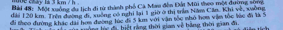 nợc chay là 3 km / h. 
Bài 48: Một xuồng du lịch đi từ thành phố Cả Mau đến Đất Mũi theo một đường sộng 
dài 120 km. Trên đường đi, xuồng có nghi lại 1 giờ ở thị trấn Năm Căn. Khi ve^2 , xuồng 
đi theo đường khác dài hơn đường lúc đi 5 km với vận tốc nhỏ hơn vận tốc lúc đi là 5
ruồng lúc đị, biết rằng thời gian về bằng thời gian đi. tích