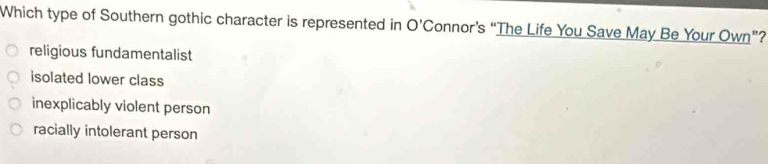Which type of Southern gothic character is represented in O'C onnor’s “The Life You Save May Be Your Own”?
religious fundamentalist
isolated lower class
inexplicably violent person
racially intolerant person