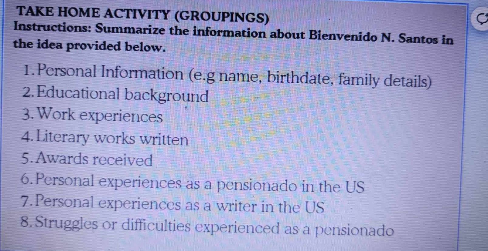 TAKE HOME ACTIVITY (GROUPINGS) 
C 
Instructions: Summarize the information about Bienvenido N. Santos in 
the idea provided below. 
1.Personal Information (e.g name, birthdate, family details) 
2.Educational background 
3. Work experiences 
4. Literary works written 
5.Awards received 
6.Personal experiences as a pensionado in the US 
7. Personal experiences as a writer in the US 
8.Struggles or difficulties experienced as a pensionado