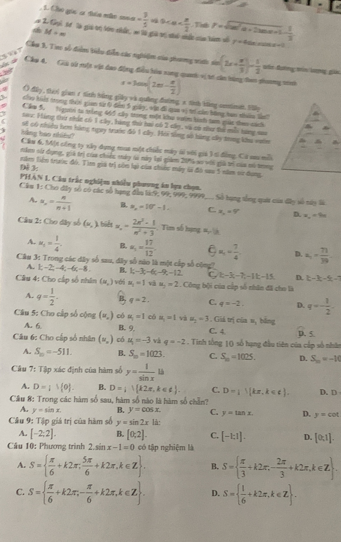 Cho gic x tán nâo sin alpha = 3/5  0 p=sqrt(tan^2alpha +2tan alpha +1)- 1/3 
M+m
2. Gi t là giữ cị tớu chẩn, c tà giữ vị có chấc của him số y=4sin x cos x-3
Chu 3, Tao số dễn tiểu diễn các nghiệm của phang nấc sia (2x+ x/3 )- 1/2  năn đườơng tăn lưượng gin
Cho 4. Cut sù sệt vậ dạo động điều húa song quanh oị tó củu bóng tao ghương tình
x=3cos (2m- π /2 )
() dây , tời gian 1 tnh tắng giảy và quảng đường x tnh bằng contnh. Hp
đio biết trung tời gian từ 9 đếu 5 giảy, vật đi qaa vị t căn bằng hao nhiên Ba
Cáu 5, Người ta trùng 465 cây trong một khu vưốn hính tam giốc tao ích
sau: Hàng ti chấc có 1 cây, bàng ti hai có 2 cấy, và có dư tể mỗt tảng ma
s2 có nhiều hơn hàng ngay trưc đó 1 cây. Hải từng sử hùng cây trng lêa ván
hing bao ahiên?
Cầu 6, Một công ty xây dụng mua một chiếc máy ái với giả 3 t đồng. Có aa mỗt
năm sử dụng, giá trị của chiếc váy 6i này lại giám 2016 ao với giả trì của nó tong
răm liên truớc đó. Tm giả trị còn lại của chiếc máy ti đó sau 5 năm sử dang
Đề 3:
PHAN L Câu trắc nghiệm nhiều phương án lợn chọn.
Câu 1: Cho đây số có các số hạng đân là:9, 99, 999, 9999... Số hạng tổng quáa của dây số nây lừ
A. u_n= n/n+1 
B. u_r=10°-1.
C. W_s=W'
D. a_n=9n
Câu 2: Cho dây số (v_n). , biểt x_0= (2n^3-1)/n^2+3  Tim số hạng #y
A. u_1= 1/4 .
B. alpha _5= 17/12 
C a_5= 7/4 -
D. a_5= 71/39 
Câu 3: Trong các dây số sau, đãy số nào là một cấp số cộng?
A. 1;-2;-4;-6;-8. B. k-3c-6 −9. −12 C k-3x-7k-1k-15. D. k-3x-5x-7
Câu 4: Cho cấp số nhân (u,) véi u_1=1 u_2=2. Công bội của cấp số chân đã cho là
A. q= 1/2 .
X
B. q=2.
C. q=-2.
D. q=- 1/2 
Câu 5: Cho cấp số cộng (u_n) có u_i=1 có u_1=1 và u_2=3. Giá trị của N_2 běng
A. 6. B. 9.
C. 4.
D. 5.
Cu 6: Cho cấp số nhân (u_n) có u_1=-3 và q=-2. Tính tổng 10 số hạng đầu tiên của cấp số nhân
A. S_10=-511. B. S_10=1023. C. S_10=1025. D. S_m=-10
Câu 7: Tập xác định của hàm số y= 1/sin x la
A. D=jV 0 . B. D=i k2π ,k∈ ∉  . C. D= 1, kπ ,k∈  . D. D:
Câu 8: Trong các hàm số sau, hàm số nào là hàm số chẵn?
A. y=sin x. B. y=cos x.
C. y=tan x. D. y=cot
Câu 9: Tập giá trị của hàm số y=sin 2x là:
B.
A. [-2;2]. [0;2]. C. [-1:1]. D. [0:1].
Câu 10: Phương trình 2.sin x-1=0 có tập nghiệm là
A. S=  π /6 +k2π ; 5π /6 +k2π ,k∈ Z . S=  π /3 +k2π ,- 2π /3 +k2π ,k∈ Z .
B.
C. S=  π /6 +k2π ,- π /6 +k2π ,k∈ Z . S=  1/6 +k2π ,k∈ Z .
D.