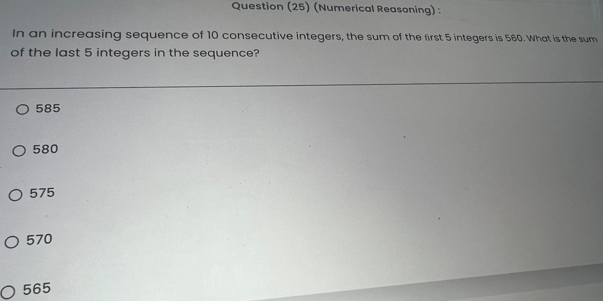 Question (25) (Numerical Reasoning) :
In an increasing sequence of 10 consecutive integers, the sum of the first 5 integers is 560. What is the sum
of the last 5 integers in the sequence?
585
580
575
570
565