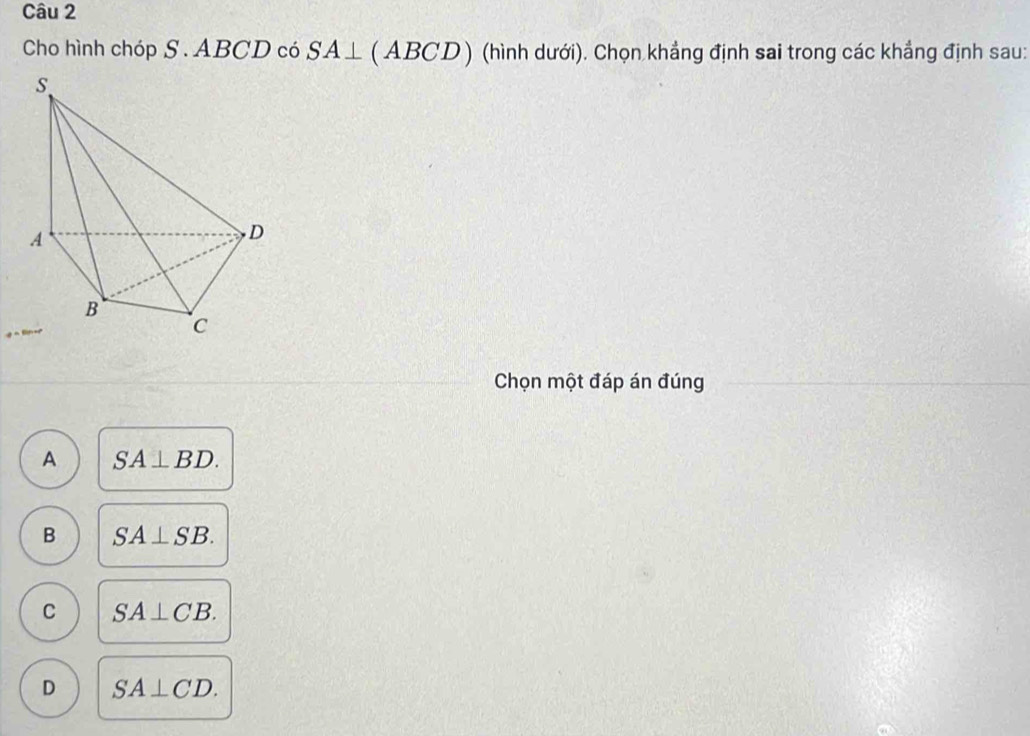 Cho hình chóp S . ABCD có SA⊥ (ABCD) (hình dưới). Chọn khẳng định sai trong các khẳng định sau:
Chọn một đáp án đúng
A SA⊥ BD.
B SA⊥ SB.
C SA⊥ CB.
D SA⊥ CD.