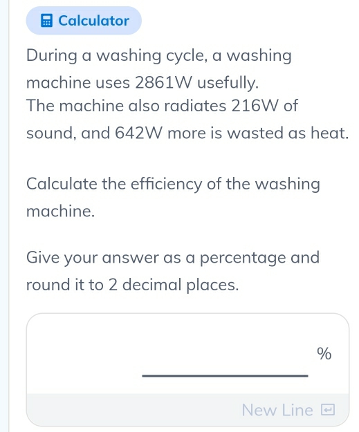 Calculator 
During a washing cycle, a washing 
machine uses 2861W usefully. 
The machine also radiates 216W of 
sound, and 642W more is wasted as heat. 
Calculate the efficiency of the washing 
machine. 
Give your answer as a percentage and 
round it to 2 decimal places.
%
_ 
New Line