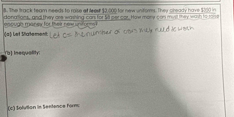 The track team needs to raise at least $2,000 for new uniforms. They already have $350 in 
donations, and they are washing cars for $8 per car. How many cars must they wash to raise 
enough money for their new uniforms? 
(a) Let Statement: 
(b) Inequality: 
(c) Solution in Sentence Form: