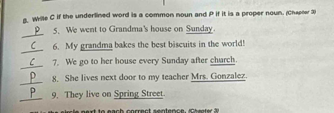 Write C if the underlined word is a common noun and P if it is a proper noun. (Chapter 3) 
_ 
5、 We went to Grandma's house on Sunday. 
_ 
6. My grandma bakes the best biscuits in the world! 
_ 
7. We go to her house every Sunday after church. 
_ 
8. She lives next door to my teacher Mrs. Gonzalez. 
_ 
9. They live on Spring Street. 
ext to each correct sentence. (Chapter 3)