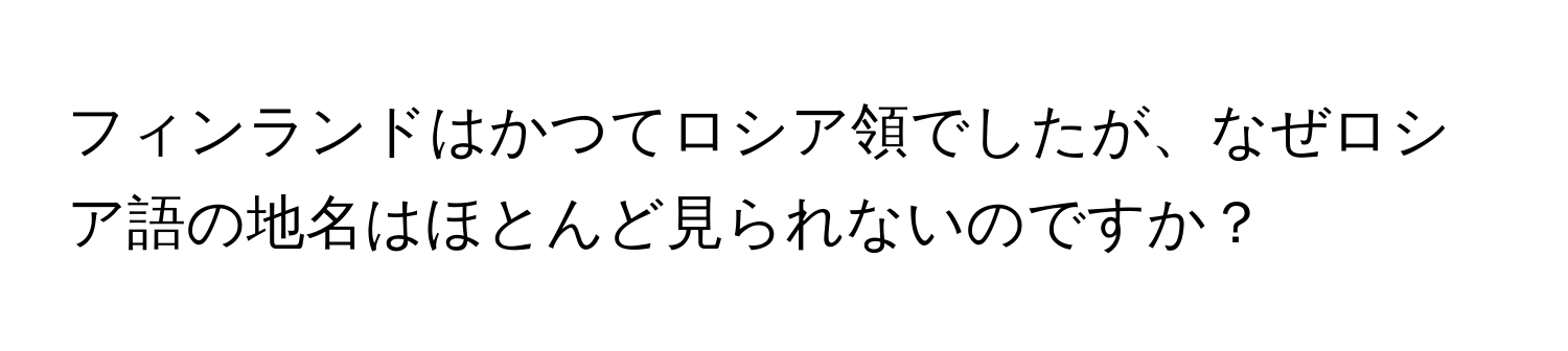 フィンランドはかつてロシア領でしたが、なぜロシア語の地名はほとんど見られないのですか？