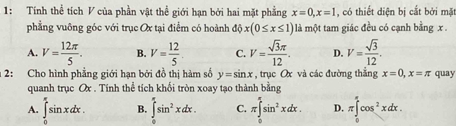 1: Tính thể tích V của phần vật thể giới hạn bởi hai mặt phẳng x=0, x=1 , có thiết diện bị cắt bởi mặt
phẳng vuông góc với trục Ox tại điểm có hoành độ x(0≤ x≤ 1) là một tam giác đều có cạnh bằng x.
A. V= 12π /5 . B. V= 12/5 . C. V= sqrt(3)π /12 . D. V= sqrt(3)/12 . 
2: Cho hình phẳng giới hạn bởi đồ thị hàm số y=sin x , trục Ox và các đường thắng x=0, x=π quay
quanh trục Ox. Tính thể tích khối tròn xoay tạo thành bằng
A. ∈tlimits _0^((π)sin xdx. B. ∈tlimits _0^(π)sin ^2)xdx. C. π ∈tlimits _0^((π)sin ^2)xdx. D. π ∈tlimits _0^((π)cos ^2)xdx.