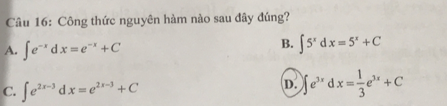 Công thức nguyên hàm nào sau đây đúng?
A. ∈t e^(-x)dx=e^(-x)+C
B. ∈t 5^xdx=5^x+C
C. ∈t e^(2x-3)dx=e^(2x-3)+C
D. ∈t e^(3x)dx= 1/3 e^(3x)+C