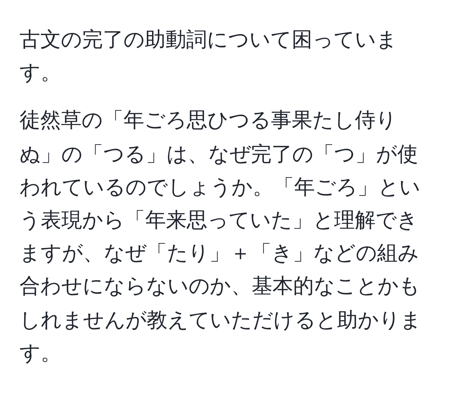 古文の完了の助動詞について困っています。  

徒然草の「年ごろ思ひつる事果たし侍りぬ」の「つる」は、なぜ完了の「つ」が使われているのでしょうか。「年ごろ」という表現から「年来思っていた」と理解できますが、なぜ「たり」＋「き」などの組み合わせにならないのか、基本的なことかもしれませんが教えていただけると助かります。