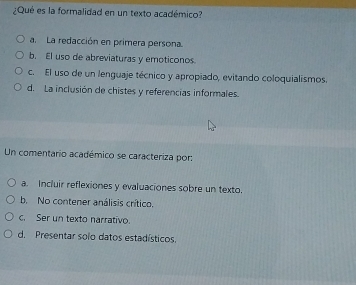 ¿Qué es la formalidad en un texto académico?
a. La redacción en primera persona.
b. El uso de abreviaturas y emoticonos.
c. El uso de un lenguaje técnico y apropiado, evitando coloquialismos.
d. La inclusión de chistes y referencias informales.
Un comentario académico se caracteriza por:
a. Incluir reflexiones y evaluaciones sobre un texto.
b. No contener análisis crítico.
c. Ser un texto narrativo.
d. Presentar solo datos estadísticos.