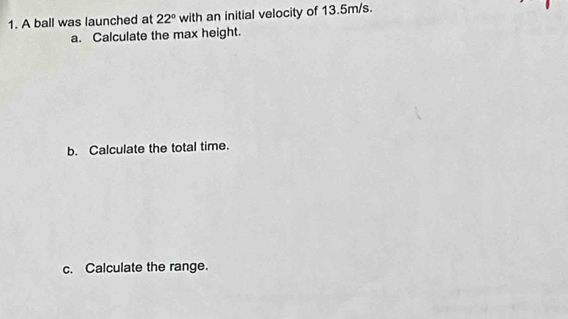 A ball was launched at 22° with an initial velocity of 13.5m/s. 
a. Calculate the max height. 
b. Calculate the total time. 
c. Calculate the range.